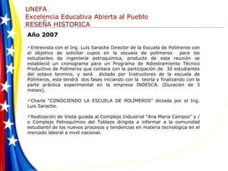 Año 2007 Entrevista con el Ing. Luís Sarache Director de la Escuela de Polímeros con el objetivo de solicitar cupos en la escuela de polímeros  para los estudiantes de ingeniería petroquímica, producto de esta reunión se estableció un cronograma para un Programa de Adiestramiento Técnico Productivo de Polímeros que contara con la participación de  30 estudiantes del octavo termino, y será  dictado por Instructores de la escuela de Polímeros, este tendrá  dos fases iniciando con la  teoría y finalizando con la parte práctica experimental en la empresa INDESCA. (Duración de 3 meses). Charla “CONOCIENDO LA ESCUELA DE POLÍMEROS” dictada por el Ing. Luis Sarache. Realización de Visita guiada al Complejo Industrial “Ana Maria Campos” y /o Complejo Petroquímico del Tablazo dirigida a informar a la comunidad estudiantil de los nuevos procesos y tendencias en materia tecnológica en el mercado laboral a nivel nacional. 