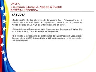 Año 2007 Participación de los alumnos de la carrera Ing. Petroquímica en la Convención Interamericana de Ingenierías realizada en la ciudad de Mérida los días 24, 25 y 26 de Octubre del año en curso. Se recibieron artículos deportivos financiado por la empresa PDVSA GAS en el marco de la LOCTI en el mes de Noviembre. Se realizó la entrega de los certificados del Diplomado en Capacitación Docente de la UNEFA Núcleo Zulia a 117 participantes,  el 11 de octubre del año en curso 