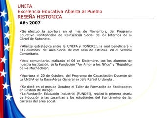 Año 2007 Se efectuó la apertura en el mes de Noviembre, del Programa Educativo Penitenciario de Reinserción Social de los Internos de la Cárcel de Sabaneta. Alianza estratégica entre la UNEFA y FONCREI, la cual beneficiará a 312 alumnos  del Área Social de esta casa de estudios  en el Servicio Comunitario.  Acto comunitario, realizado el 06 de Diciembre, con los alumnos de nuestra institución, en la Fundación “Por Amor a los Niños” y “República de los Muchachos”. Apertura el 20 de Octubre, del Programa de Capacitación Docente de La UNEFA en la Base Aérea General en Jefe Rafael Urdaneta .   Se dictó en el mes de Octubre el Taller de Formación de Facilitadotes en Gestión de Riesgo. La Fundación Educación Industrial (FUNDEI), realizó la primera charla de inducción a las pasantías a los estudiantes del 8vo término de las carreras del área social. 