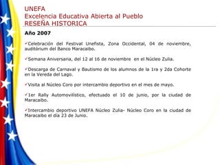Año 2007 Celebración del Festival Unefista, Zona Occidental, 04 de noviembre, auditórium del Banco Maracaibo. Semana Aniversaria, del 12 al 16 de noviembre  en el Núcleo Zulia. Descarga de Carnaval y Bautismo de los alumnos de la 1ra y 2da Cohorte en la Vereda del Lago. Visita al Núcleo Coro por intercambio deportivo en el mes de mayo.  1er Rally Automovilístico, efectuado el 10 de junio, por la ciudad de Maracaibo. Intercambio deportivo UNEFA Núcleo Zulia- Núcleo Coro en la ciudad de Maracaibo el día 23 de Junio. 