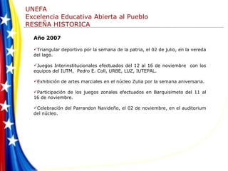 Año 2007 Triangular deportivo por la semana de la patria, el 02 de julio, en la vereda del lago. Juegos Interinstitucionales efectuados del 12 al 16 de noviembre  con los equipos del IUTM,  Pedro E. Coll, URBE, LUZ, IUTEPAL. Exhibición de artes marciales en el núcleo Zulia por la semana aniversaria. Participación de los juegos zonales efectuados en Barquisimeto del 11 al 16 de noviembre.  Celebración del Parrandon Navideño, el 02 de noviembre, en el auditorium del núcleo. 