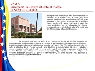 Para asumir este reto se llegó a un convenimiento con el Instituto Nacional de Canalizaciones según el cual le cedía a la  UNEFA unas instalaciones anexas a dicho instituto,  estas instalaciones fueron acondicionadas en aulas de clases. Esta Educación estaría dirigida no sólo a oficiales de la Fuerza Armada sino también a innumerables jóvenes y adultos  comprometidos con la participación y compromiso social que exige el quehacer diario de la nación. Asimismo se contaba con la presencia de trece (13) personas que formaban el personal docente dedicación exclusiva y  personal administrativo, así como noventa (90) docentes a tiempo convencional aproximadamente.  Es importante   resaltar que para el momento de su creación en el Núcleo Zulia, el Cnel (GN) Juan Jiménez se encontraba acompañado del Cáp. (GN) Hernán Rincón y el Ing. José Parra León, quiénes dieron apertura al  sueño que, paso a paso, fue materializándose en la búsqueda de formar profesionales a nivel de Pregrado  y/o Postgrado en el Sistema de Educación Superior. 