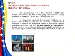 Cabe destacar que para el 29 de Octubre de 2004 según Orden   Administrativa Nº 229, el Cnel (GN) José Alexander Parada Granados es nombrado Decano de la UNEFA Núcleo Zulia. La Universidad Nacional Experimental Politécnica de la Fuerza Armada Núcleo Zulia es una Universidad completamente diferente al resto de las Academias, debido a que ofrece carreras novedosas como es el caso de la  Carrera Ingeniería Petroquímica , la cual no se ofrece en ninguna de las Universidades de la Nación y en nuestra región zuliana existe el Complejo Petroquímico el Tablazo. 