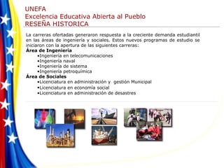 La carreras ofertadas generaron respuesta a la creciente demanda estudiantil en las áreas de ingeniería y sociales. Estos nuevos programas de estudio se iniciaron con la apertura de las siguientes carreras:  Área de Ingeniería  Ingeniería en telecomunicaciones  Ingeniería naval  Ingeniería de sistema  Ingeniería petroquímica  Área de Sociales Licenciatura en administración y  gestión Municipal  Licenciatura en economía   social Licenciatura en administración de desastres  