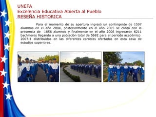 Para el momento de su apertura ingresó un contingente de 1597 alumnos en el año 2004, posteriormente en el año 2005 se contó con la presencia de  1856 alumnos y finalmente en el año 2006 ingresaron 6211 bachilleres llegando a una población total de 5692 para el período académico  2007-1 distribuidos en las diferentes carreras ofertadas en esta casa de estudios superiores. 