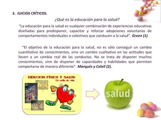 #
3. JUICIOS CRÍTICOS.
¿Qué es la educación para la salud?
“La educación para la salud es cualquier combinación de experiencias educativas
diseñadas para predisponer, capacitar y reforzar adopciones voluntarias de
comportamientos individuales o colectivos que conducen a la salud”. Green (1).
“El objetivo de la educación para la salud, no es sólo conseguir un cambio
cuantitativo de conocimientos, sino un cambio cualitativo en las actitudes que
lleven a un cambio real de las conductas. No se trata de disponer muchos
conocimientos, sino de disponer de capacidades y habilidades que permitan
comportarse de manera diferente”. Marqués y Colell (2).
 