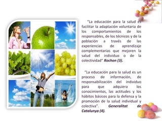 #
“La educación para la salud es
facilitar la adaptación voluntaria de
los comportamientos de los
responsables, de los técnicos y de la
población a través de las
experiencias de aprendizaje
complementarias que mejoren la
salud del individuo o de la
colectividad” Rochon (3).
“La educación para la salud es un
proceso de información, de
responsabilización del individuo
para que adquiera los
conocimientos, las actitudes y los
hábitos básicos para la defensa y la
promoción de la salud individual y
colectiva”. Generalitat de
Catalunya (4).
 