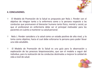 #
4. CONCLUSIONES.
o El Modelo de Promoción de la Salud es propuesto por Nola J. Pender con el
objetivo de integrar tanto a la enfermera como a la persona respecto a las
conductas que promueven el bienestar humano tanto físico, mental y social; ya
que el profesional en enfermería debe ser el principal motivador para los
pacientes en cuánto a mantener su salud personal.
o Nola J. Pender considera a la salud como un estado positivo de alto nivel, y lo
toma como objetivo, hacia el cual debe esforzarse la persona para poder llevar
una vida saludable.
o El Modelo de Promoción de la Salud es una guía para la observación y
exploración de los procesos biopsicosociales, que son el modelo a seguir del
individuo, para la realización de las conductas destinadas a mejorar la calidad de
vida a nivel de salud.
 