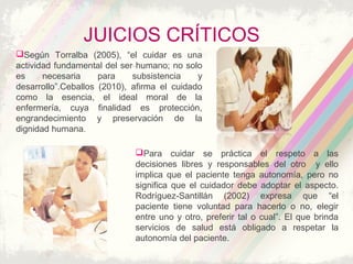 JUICIOS CRÍTICOS
Según Torralba (2005), “el cuidar es una
actividad fundamental del ser humano; no solo
es necesaria para subsistencia y
desarrollo”.Ceballos (2010), afirma el cuidado
como la esencia, el ideal moral de la
enfermería, cuya finalidad es protección,
engrandecimiento y preservación de la
dignidad humana.
Para cuidar se práctica el respeto a las
decisiones libres y responsables del otro y ello
implica que el paciente tenga autonomía, pero no
significa que el cuidador debe adoptar el aspecto.
Rodríguez-Santillán (2002) expresa que “el
paciente tiene voluntad para hacerlo o no, elegir
entre uno y otro, preferir tal o cual”. El que brinda
servicios de salud está obligado a respetar la
autonomía del paciente.
 