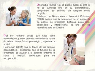 Torralba (2005) “No se puede cuidar al otro si
no se sumerge uno en su circunstancia”,
comprender su entorno tan tangible como
tangible.
Cristiane do Nascimento - Lorenzini Erdmann
(2009) explica que la promoción de un ambiente
de apoyo, de protección biofísica, psicofísica,
psicosocial y interpersonal es uno de los
requisitos para el cuidado.
El ser humano desde que nace tiene
necesidades, y en el proceso de cuidar se tratan
de aliviar, tanto físico, psicológico, espiritual y
social.
Henderson (2011) con su teoría de las catorce
necesidades, especifica que la función de la
enfermera es ayudar a la persona enferma o
sana, a realizar actividades para su
recuperación.
 