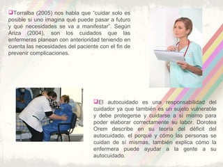 El autocuidado es una responsabilidad del
cuidador ya que también es un sujeto vulnerable
y debe protegerse y cuidarse a sí mismo para
poder elaborar correctamente su labor. Dorotea
Orem describe en su teoría del déficit del
autocuidado, el porqué y cómo las personas se
cuidan de sí mismas, también explica cómo la
enfermera puede ayudar a la gente a su
autocuidado.
Torralba (2005) nos habla que “cuidar solo es
posible si uno imagina qué puede pasar a futuro
y qué necesidades se va a manifestar”. Según
Ariza (2004), son los cuidados que las
enfermeras planean con anterioridad teniendo en
cuenta las necesidades del paciente con el fin de
prevenir complicaciones.
 