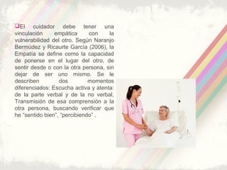 El cuidador debe tener una
vinculación empática con la
vulnerabilidad del otro. Según Naranjo
Bermúdez y Ricaurte García (2006), la
Empatía se define como la capacidad
de ponerse en el lugar del otro, de
sentir desde o con la otra persona, sin
dejar de ser uno mismo. Se le
describen dos momentos
diferenciados: Escucha activa y atenta:
de la parte verbal y de la no verbal,
Transmisión de esa comprensión a la
otra persona, buscando verificar que
he “sentido bien”, “percibiendo” .
 