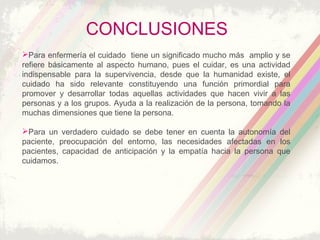 CONCLUSIONES
Para enfermería el cuidado tiene un significado mucho más amplio y se
refiere básicamente al aspecto humano, pues el cuidar, es una actividad
indispensable para la supervivencia, desde que la humanidad existe, el
cuidado ha sido relevante constituyendo una función primordial para
promover y desarrollar todas aquellas actividades que hacen vivir a las
personas y a los grupos. Ayuda a la realización de la persona, tomando la
muchas dimensiones que tiene la persona.
Para un verdadero cuidado se debe tener en cuenta la autonomía del
paciente, preocupación del entorno, las necesidades afectadas en los
pacientes, capacidad de anticipación y la empatía hacia la persona que
cuidamos.
 
