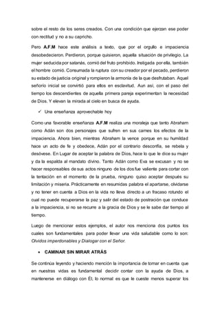 sobre el resto de los seres creados. Con una condición que ejerzan ese poder
con rectitud y no a su capricho.
Pero A.F.M hace este análisis a texto, que por el orgullo e impaciencia
desobedecieron. Perdieron, porque quisieron, aquella situación de privilegio. La
mujer seducida por satanás, comió del fruto prohibido. Instigada por ella, también
el hombre comió. Consumada la ruptura con su creador por el pecado, perdieron
su estado de justicia original y rompieron la armonía de la que desfrutaban. Aquel
señorío inicial se convirtió para ellos en esclavitud. Aun así, con el paso del
tiempo los descendientes de aquella primera pareja experimentan la necesidad
de Dios. Y elevan la mirada al cielo en busca de ayuda.
 Una enseñanza aprovechable hoy
Como una favorable enseñanza A.F.M realiza una moraleja que tanto Abraham
como Adán son dos personajes que sufren en sus carnes los efectos de la
impaciencia. Ahora bien, mientras Abraham la vence porque en su humildad
hace un acto de fe y obedece, Adán por el contrario desconfía, se rebela y
desóvese. En Lugar de aceptar la palabra de Dios, hace lo que le dice su mujer
y da la espalda al mandato divino. Tanto Adán como Eva se excusan y no se
hacer responsables de sus actos ninguno de los dos fue valiente para cortar con
la tentación en el momento de la prueba, ninguno quiso aceptar después su
limitación y miseria. Prácticamente en resumidas palabra el apartarse, olvidarse
y no tener en cuenta a Dios en la vida no lleva directo a un fracaso rotundo el
cual no puede recuperarse la paz y salir del estado de postración que conduce
a la impaciencia, si no se recurre a la gracia de Dios y se le sabe dar tiempo al
tiempo.
Luego de mencionar estos ejemplos, el autor nos menciona dos puntos los
cuales son fundamentales para poder llevar una vida saludable como lo son:
Olvidos imperdonables y Dialogar con el Señor.
 CAMINAR SIN MIRAR ATRÁS
Se continúa leyendo y haciendo mención la importancia de tomar en cuenta que
en nuestras vidas es fundamental decidir contar con la ayuda de Dios, a
mantenerse en diálogo con Él, lo normal es que le cueste menos superar los
 