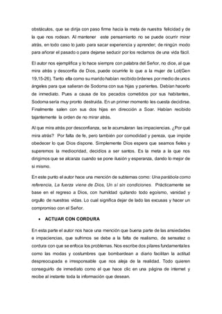 obstáculos, que se dirija con paso firme hacia la meta de nuestra felicidad y de
la que nos rodean. Al mantener este pensamiento no se puede ocurrir mirar
atrás, en todo caso lo justo para sacar experiencia y aprender; de ningún modo
para añorar el pasado o para dejarse seducir por los reclamos de una vida fácil.
El autor nos ejemplifica y lo hace siempre con palabra del Señor, no dice, al que
mira atrás y desconfía de Dios, puede ocurrirle lo que a la mujer de Lot(Gen
19,15-26). Tanto ella como su marido habían recibidoórdenes por medio de unos
ángeles para que salieran de Sodoma con sus hijas y parientes. Debían hacerlo
de inmediato. Pues a causa de los pecados cometidos por sus habitantes,
Sodoma sería muy pronto destruida. En un primer momento les cuesta decidirse.
Finalmente salen con sus dos hijas en dirección a Soar. Habían recibido
tajantemente la orden de no mirar atrás.
Al que mira atrás por desconfianza, se le acumularan las impaciencias. ¿Por qué
mira atrás? Por falta de fe, pero también por comodidad y pereza, que impide
obedecer lo que Dios dispone. Simplemente Dios espera que seamos fieles y
superemos la mediocridad, decidíos a ser santos. Es la meta a la que nos
dirigimos que se alcanza cuando se pone ilusión y esperanza, dando lo mejor de
si mismo.
En este punto el autor hace una mención de subtemas como: Una parábola como
referencia, La fuerza viene de Dios, Un sí sin condiciones. Prácticamente se
base en el regreso a Dios, con humildad quitando todo egoísmo, vanidad y
orgullo de nuestras vidas. Lo cual significa dejar de lado las excusas y hacer un
compromiso con el Señor.
 ACTUAR CON CORDURA
En esta parte el autor nos hace una mención que buena parte de las ansiedades
e impaciencias, que sufrimos se debe a la falta de realismo, de sensatez o
cordura con que se enfoca los problemas. Nos escribe dos pilares fundamentales
como las modas y costumbres que bombardean a diario facilitan la actitud
despreocupada e irresponsable que nos aleja de la realidad. Todo quieren
conseguirlo de inmediato como el que hace clic en una página de internet y
recibe al instante toda la información que desean.
 