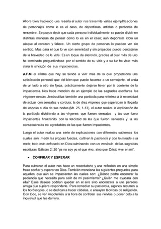 Ahora bien, haciendo una reseña el autor nos transmite varias ejemplificaciones
de personajes como lo es el caso, de deportistas, artistas o personas de
renombre. Se puede decir que cada persona individualmente se puede dividir en
distintas maneras de pensar como lo es en el caso; aun deportista ídolo un
ataque al corazón y fallece. Un cierto grupo de personas lo pueden ver sin
sentido. Mas para el que lo ve con serenidad y sin prejuicios puede percatarse
de la brevedad de la vida. Es un toque de atención, gracias al cual más de uno
ha terminado preguntándose por el sentido de su vida y a su luz ha visto más
clara la sinrazón de sus impaciencias.
A.F.M el afirma que hoy se tiende a vivir más de lo que proporciona una
satisfacción personal que del bien que puede hacerse a un semejante, el anda
de un lado a otro sin fijeza, prácticamente dejarse llevar por la corriente de la
impaciencia. Nos hace mención de un ejemplo de las sagradas escrituras las
vírgenes necias, Jesús utiliza también una parábola para referirse a la necesidad
de actuar con sensatez y cordura; la de diez vírgenes que esperaban la llegada
del esposo el día de sus bodas (Mt. 25, 1-13), el autor realiza la explicación de
la parábola dividiendo a las vírgenes que fueron sensatas y las que fuero
impacientes finalizando con la felicidad de las que fueron sensatas y a las
consecuencias no agradables de las que fueron impacientes.
Luego el autor realiza una serie de explicaciones con diferentes subtemas los
cuales son: medir las propias fuerzas, cultivar la paciencia y con la mirada a la
meta; todo esto enfocado en Dios culminando con un versículo de las sagradas
escrituras Gálatas 2, 20 “ya no soy yo el que vivo, sino que Cristo vive en mi”.
 CONFIRAR Y ESPERAR
Para culminar el autor nos hace un recordatorio y una reflexión en una simple
frase confiar y esperar en Dios. También menciona las siguientes preguntas para
aquellos que aún se impacientan las cuales son: ¿Dónde podre encontrar la
paciencia que necesito para salir de mi pesimismo? ¿Quién me ayudara con
ella? Esos deseos podrían quedar en el aire sino encontrara a una persona
amiga que supiera responderle. Para remediar su paciencia, algunos recurren a
los horóscopos, o se dedican a hacer cábalas, o ensayan técnicas de relajación.
Con todo, se ven impotentes a la hora de controlar sus nervios o poner coto a la
inquietud que les domina.
 