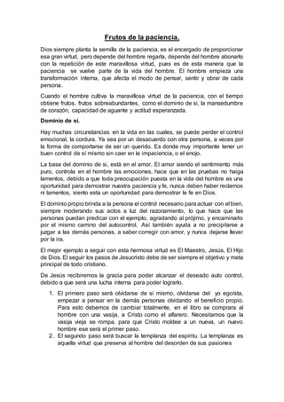 Frutos de la paciencia.
Dios siempre planta la semilla de la paciencia, es el encargado de proporcionar
esa gran virtud, pero depende del hombre regarla, depende del hombre abonarlo
con la repetición de este maravillosa virtud, pues es de esta manera que la
paciencia se vuelve parte de la vida del hombre. El hombre empieza una
transformación interna, que afecta el modo de pensar, sentir y obrar de cada
persona.
Cuando el hombre cultiva la maravillosa virtud de la paciencia, con el tiempo
obtiene frutos, frutos sobreabundantes, como el dominio de si, la mansedumbre
de corazón, capacidad de aguante y actitud esperanzada.
Dominio de sí.
Hay muchas circunstancias en la vida en las cuales, se puede perder el control
emocional, la cordura. Ya sea por un desacuerdo con otra persona, a veces por
la forma de comportarse de ser un querido. Es donde muy importante tener un
buen control de sí mismo sin caer en la impaciencia, o el enojo.
La base del dominio de si, está en el amor. El amor siendo el sentimiento más
puro, controla en el hombre las emociones, hace que en las pruebas no haiga
lamentos, debido a que toda preocupación puesta en la vida del hombre es una
oportunidad para demostrar nuestra paciencia y fe, nunca deben haber reclamos
ni lamentos, siento esta un oportunidad para demostrar le fe en Dios.
El dominio propio brinda a la persona el control necesario para actuar con el bien,
siempre moderando sus actos a luz del razonamiento, lo que hace que las
personas puedan predicar con el ejemplo, agradando al prójimo, y encaminarlo
por el mismo camino del autocontrol. Así también ayuda a no precipitarse a
juzgar a las demás personas, a saber corregir con amor, y nunca dejarse llevar
por la ira.
El mejor ejemplo a seguir con esta hermosa virtud es El Maestro, Jesús, El Hijo
de Dios. El seguir los pasos de Jesucristo debe de ser siempre el objetivo y meta
principal de todo cristiano.
De Jesús recibiremos la gracia para poder alcanzar el deseado auto control,
debido a que será una lucha interna para poder lograrlo.
1. El primero paso será olvidarse de sí mismo, olvidarse del yo egoísta,
empezar a pensar en la demás personas olvidando el beneficio propio.
Para esto debemos de cambiar totalmente, en el libro se comprara al
hombre con una vasija, a Cristo como el alfarero. Necesitamos que la
vasija vieja se rompa, para que Cristo moldee a un nueva, un nuevo
hombre ese será el primer paso.
2. El segundo paso será buscar la templanza del espíritu. La templanza es
aquella virtud que preserva al hombre del desorden de sus pasiones
 