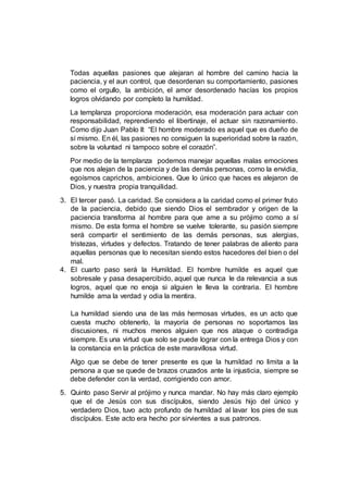 Todas aquellas pasiones que alejaran al hombre del camino hacia la
paciencia, y el aun control, que desordenan su comportamiento, pasiones
como el orgullo, la ambición, el amor desordenado hacías los propios
logros olvidando por completo la humildad.
La templanza proporciona moderación, esa moderación para actuar con
responsabilidad, reprendiendo el libertinaje, el actuar sin razonamiento.
Como dijo Juan Pablo II: “El hombre moderado es aquel que es dueño de
sí mismo. En él, las pasiones no consiguen la superioridad sobre la razón,
sobre la voluntad ni tampoco sobre el corazón”.
Por medio de la templanza podemos manejar aquellas malas emociones
que nos alejan de la paciencia y de las demás personas, como la envidia,
egoísmos caprichos, ambiciones. Que lo único que haces es alejaron de
Dios, y nuestra propia tranquilidad.
3. El tercer pasó. La caridad. Se considera a la caridad como el primer fruto
de la paciencia, debido que siendo Dios el sembrador y origen de la
paciencia transforma al hombre para que ame a su prójimo como a sí
mismo. De esta forma el hombre se vuelve tolerante, su pasión siempre
será compartir el sentimiento de las demás personas, sus alergias,
tristezas, virtudes y defectos. Tratando de tener palabras de aliento para
aquellas personas que lo necesitan siendo estos hacedores del bien o del
mal.
4. El cuarto paso será la Humildad. El hombre humilde es aquel que
sobresale y pasa desapercibido, aquel que nunca le da relevancia a sus
logros, aquel que no enoja si alguien le lleva la contraria. El hombre
humilde ama la verdad y odia la mentira.
La humildad siendo una de las más hermosas virtudes, es un acto que
cuesta mucho obtenerlo, la mayoría de personas no soportamos las
discusiones, ni muchos menos alguien que nos ataque o contradiga
siempre. Es una virtud que solo se puede lograr con la entrega Dios y con
la constancia en la práctica de este maravillosa virtud.
Algo que se debe de tener presente es que la humildad no limita a la
persona a que se quede de brazos cruzados ante la injusticia, siempre se
debe defender con la verdad, corrigiendo con amor.
5. Quinto paso Servir al prójimo y nunca mandar. No hay más claro ejemplo
que el de Jesús con sus discípulos, siendo Jesús hijo del único y
verdadero Dios, tuvo acto profundo de humildad al lavar los pies de sus
discípulos. Este acto era hecho por sirvientes a sus patronos.
 