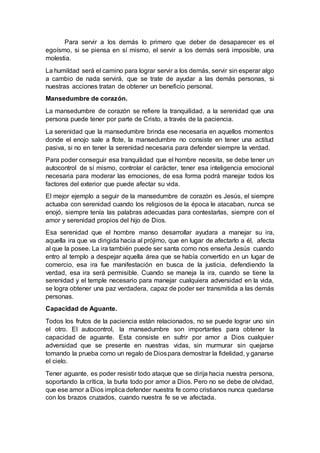 Para servir a los demás lo primero que deber de desaparecer es el
egoísmo, si se piensa en sí mismo, el servir a los demás será imposible, una
molestia.
La humildad será el camino para lograr servir a los demás, servir sin esperar algo
a cambio de nada servirá, que se trate de ayudar a las demás personas, si
nuestras acciones tratan de obtener un beneficio personal.
Mansedumbre de corazón.
La mansedumbre de corazón se refiere la tranquilidad, a la serenidad que una
persona puede tener por parte de Cristo, a través de la paciencia.
La serenidad que la mansedumbre brinda ese necesaria en aquellos momentos
donde el enojo sale a flote, la mansedumbre no consiste en tener una actitud
pasiva, si no en tener la serenidad necesaria para defender siempre la verdad.
Para poder conseguir esa tranquilidad que el hombre necesita, se debe tener un
autocontrol de sí mismo, controlar el carácter, tener esa inteligencia emocional
necesaria para moderar las emociones, de esa forma podrá manejar todos los
factores del exterior que puede afectar su vida.
El mejor ejemplo a seguir de la mansedumbre de corazón es Jesús, el siempre
actuaba con serenidad cuando los religiosos de la época le atacaban, nunca se
enojó, siempre tenía las palabras adecuadas para contestarlas, siempre con el
amor y serenidad propios del hijo de Dios.
Esa serenidad que el hombre manso desarrollar ayudara a manejar su ira,
aquella ira que va dirigida hacia al prójimo, que en lugar de afectarlo a él, afecta
al que la posee. La ira también puede ser santa como nos enseña Jesús cuando
entro al templo a despejar aquella área que se había convertido en un lugar de
comercio, esa ira fue manifestación en busca de la justicia, defendiendo la
verdad, esa ira será permisible. Cuando se maneja la ira, cuando se tiene la
serenidad y el temple necesario para manejar cualquiera adversidad en la vida,
se logra obtener una paz verdadera, capaz de poder ser transmitida a las demás
personas.
Capacidad de Aguante.
Todos los frutos de la paciencia están relacionados, no se puede lograr uno sin
el otro. El autocontrol, la mansedumbre son importantes para obtener la
capacidad de aguante. Esta consiste en sufrir por amor a Dios cualquier
adversidad que se presente en nuestras vidas, sin murmurar sin quejarse
tomando la prueba como un regalo de Diospara demostrar la fidelidad, y ganarse
el cielo.
Tener aguante, es poder resistir todo ataque que se dirija hacia nuestra persona,
soportando la crítica, la burla todo por amor a Dios. Pero no se debe de olvidad,
que ese amor a Dios implica defender nuestra fe como cristianos nunca quedarse
con los brazos cruzados, cuando nuestra fe se ve afectada.
 
