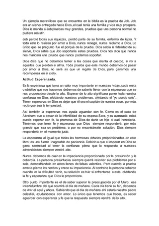 Un ejemplo maravilloso que se encuentra en la biblia es la prueba de Job. Job
era un siervo entregado hacia Dios, el cual tenía una familia y vida muy prospera.
Dios le mando a Job pruebas muy grandes, pruebas que una persona normal no
pudiera resistir.
Job perdió todas sus riquezas, perdió parte de su familia, enfermo de lepra. Y
todo esto lo resistió por amor a Dios, nunca renegó, nunca reclamo a Dios. Lo
único que se pregunto fue el porqué de la prueba. Dios sabía la fidelidad de su
siervo, Dios sabía que Job soportaría estas pruebas. Dios nos dice que nunca
nos mandara una prueba que nunca podamos soportar.
Dios dice que no debemos temer a las cosas que manta el cuerpo, si no a
aquellas que pierden el alma. Toda prueba que este mundo debamos de pasar
por amor a Dios, no será as que un regalo de Dios, para ganarnos una
recompensa en el cielo.
Actitud Esperanzada.
Es la esperanza que toma un valor muy importante en nuestras vidas, cada meta
o objetivo que nos tracemos debemos de saberlo llevar con la esperanza que se
nos proporciona desde lo alto. Esperar de lo alto significara poner toda nuestra
confianza en Dios, olvidando nuestros problemas, olvidando el “yo puedo solo”.
Tener esperanza en Dios es dejar que él sea el capitán de nuestra nave, por más
recia que sea la tempestad.
Así también la esperanza nos ayuda aguardar con fe. Como es el caso de
Abraham que a pesar de la infertilidad de su esposa Sara, y su avanzada edad
puedo esperar con fe, la promesa de Dios de darle un hijo al cual heredaría.
Tenemos que tener fe y esperanza que Dios siempre responderá, por más
grande que sea un problema, o por no encontrársele solución, Dios siempre
responderá en el momento justo.
La esperanza al igual que todas las hermosas virtudes proporcionadas en este
libro, es una fuente inagotable de paciencia. Debido a que el esperar en Dios se
gana serenidad al tener la confianza plena que la respuesta a nuestras
adversidades siempre vendrá alto.
Nunca debemos de caer en la impaciencia proporcionada por la presunción y la
cobardía. La persona presuntuosa siempre querrá resolver sus problemas por sí
sola, demostrándolo en actos llenos de falsas valentías. Pero cuando la prueba
arrecia pierde los nervios y crece su impaciencia. Al contrario la persona cobarde
cuando ve la dificultad venir, su solución es huir si enfrentarse a esta, olvidando
la fe y esperanza que Dios le proporciona.
Otro punto importante es el de saber superar la preocupación por el futuro, esa
incertidumbre del que ocurrirá el día de mañana. Cada día tiene su fan, debemos
de vivir el aquí y ahora. Sabiendo que el día de mañana ahí estará nuestro padre
celestial, ayudándonos con amor. Lo único que tenemos que hacer, es saber
aguardar con esperanza y fe que la respuesta siempre vendrá de lo alto.
 