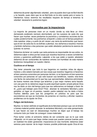 debemos de poner algo llamado voluntad, pero se puede decir que es fácil decirlo
y no hacerlo, pues claro que no es fácil todo en la vida cuesta pero si nunca lo
intentamos nunca veremos los resultados requiere de tiempo si tenemos la
voluntad necesaria lo podremos lograr.
Acosados por la impaciencia
La mayoría de personas viven en un mundo donde su vida lleva un ritmo
demasiado acelerado siempre atormentado por los sucesos de cada día que
hacen que muchas veces perdamos la paciencia y cometamos acciones de los
cuales posteriormente nos podríamos arrepentir y estos con el tiempo perjudican
más nuestras vidas y a partir de ahí vienen una serie de sentimientos que hacen
que el vivir de cada día no se disfrute a plenitud, nos dañamos a nosotros mismos
y también dañamos a las personas que están alrededor perdemos la esencia de
quienes no somos.
Debemos de tener en cuenta que cada persona es responsable de sus actos, no
debemos culpar a otros por las cosas que nosotros hacemos a veces cometemos
errores y queremos justificarlos culpando a los que están a nuestro alrededor
debemos de ser conscientes de nuestros errores con humildad de esta manera
tendremos tranquilidad en nuestro interior.
Cautivos en el tiempo
Hay tener presente que todo lo que hagamos en nuestras vidas de alguna
manera u otra estará marcado por eso cosas que nosotros hagamos si hacemos
el bien seremos conocidos por personas de bien, si no hacemos el bien seremos
conocidos por personas en que solo buscan sus beneficios, nuestra vida tiene
una fecha de caducidad por lo que hay que aprovecharlas debemos administrar
de buena manera ese tiempo que tenemos y que mejor manera seria hacerlo
con una gran fe no debemos negar la parte espiritual nuestro amado jehová Dios
nos ha dado un don del tiempo para que nos esforcemos en trabajar a favor de
él, ¿para qué trabajar para Dios? Para alcanzar la verdadera felicidad y para
ganarlos un lugar en el paraíso, nuestro padre celestial nos ha dado a todos
muchos talentos para que los pongamos en práctica no para que los
escondamos así que es momentos de ponernos en marcha y afrontar nuestros
problemas con la ayuda de Dios.
Peligro del Activismo
Muchos no tienen definido el significado de la felicidad piensan que con el dinero
o bienes material podrán alcanzar la verdadera felicidad y con este pensamiento
lo que hacen es caer en desasosiego muchos se dejan que el trabajo los
consuma todo por tratar de conseguir cosas materiales
Para luchar contra el activismo debes de ser consiente que es lo que está
influyendo en mi para que haga ciertas cosas que pueden parecer buenas pero
en realidad me están generando impaciencia en ese momento debemos estar
serenos para razonar de la mejor manera posible pidámosle ayuda Dios él nos
 