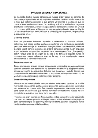 PACIENTES EN LA VIDA DIARIA
Es momento de abrir nuestro corazón para nuestro Dios y seguir los caminos de
Jesucristo ya aprendimos en los capítulos anteriores del libro mucho acerca de
lo malo que es la impaciencia y lo que genera, ya tenemos la teoría pero que no
quede solo en teoría es momento de cambiar y aplicarlos a vida diaria hagamos
el esfuerzo entre todos, porque esa paz solo se conseguirá estando en unidad
uno con otro, pidámosle a Dios porque ese paz principalmente viene de él y de
un corazón sincero con amor para con el creador y para el prójimo, no perdamos
la esperanza en él.
Con uno mismo.
Para ser pacientes debemos aprender a conocerlos a nosotros mismos,
determinar qué cosas son las que hacen que tenga una conducta no apropiada
y en base a eso trabajar en esas cosas desagradables, claro no será fácil la lucha
siempre estará pero si confiamos en Dios lo comprenderemos mejor, el perder
la paz es perder un gran bien, es perder nada menos que a Dios ¿Por qué digo
esto? Porque Dios es el origen de la paz si le damos la espalda nunca la
conoceremos, nunca sabremos que es la paz y por consiguiente nunca
alcanzaremos la verdadera felicidad.
Aceptarse como es
Todos cometemos errores porque somos seres imperfectos no nos asustemos
por ellos actuemos con serenidad, no perdamos los nervios y aceptemos como
somos no importa los diferentes defectos que tengamos y cuánto tiempo nos
podremos tardar luchando contra ellos, lo importante es aceptarse como uno es
y actuar con paciencia para poder ser mejor persona.
Serenos en la pruebas
Vivimos en un mundo donde siempre existen tentaciones, pruebas de la vida
muy duras en ocasiones que hacen que pensemos que nos podemos superarlas
eso es normal en nuestra vida. Pero cuando se presenten que mejor momento
para poner en práctica lo que hemos aprendido demostrando nuestra fe y el
conocimiento adquirido que viene de lo más alto.
Tenemos un gran ejemplo de fe en nuestras vidas es nuestro señor Jesucristo
que paso por muchas pruebas sufrió por todos nosotros sintió en carne propio el
dolor pero él siempre era positivo y nunca perdió la fe, sigamos su ejemplo nunca
perdamos la esperanza ni la fe en Dios.
 