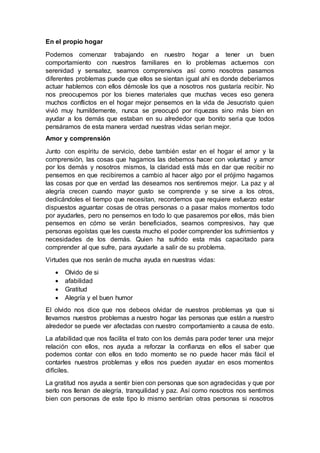 En el propio hogar
Podemos comenzar trabajando en nuestro hogar a tener un buen
comportamiento con nuestros familiares en lo problemas actuemos con
serenidad y sensatez, seamos comprensivos así como nosotros pasamos
diferentes problemas puede que ellos se sientan igual ahí es donde deberíamos
actuar hablemos con ellos démosle los que a nosotros nos gustaría recibir. No
nos preocupemos por los bienes materiales que muchas veces eso genera
muchos conflictos en el hogar mejor pensemos en la vida de Jesucristo quien
vivió muy humildemente, nunca se preocupó por riquezas sino más bien en
ayudar a los demás que estaban en su alrededor que bonito seria que todos
pensáramos de esta manera verdad nuestras vidas serian mejor.
Amor y comprensión
Junto con espíritu de servicio, debe también estar en el hogar el amor y la
comprensión, las cosas que hagamos las debemos hacer con voluntad y amor
por los demás y nosotros mismos, la claridad está más en dar que recibir no
pensemos en que recibiremos a cambio al hacer algo por el prójimo hagamos
las cosas por que en verdad las deseamos nos sentiremos mejor. La paz y al
alegría crecen cuando mayor gusto se comprende y se sirve a los otros,
dedicándoles el tiempo que necesitan, recordemos que requiere esfuerzo estar
dispuestos aguantar cosas de otras personas o a pasar malos momentos todo
por ayudarles, pero no pensemos en todo lo que pasaremos por ellos, más bien
pensemos en cómo se verán beneficiados, seamos compresivos, hay que
personas egoístas que les cuesta mucho el poder comprender los sufrimientos y
necesidades de los demás. Quien ha sufrido esta más capacitado para
comprender al que sufre, para ayudarle a salir de su problema.
Virtudes que nos serán de mucha ayuda en nuestras vidas:
 Olvido de si
 afabilidad
 Gratitud
 Alegría y el buen humor
El olvido nos dice que nos debeos olvidar de nuestros problemas ya que si
llevamos nuestros problemas a nuestro hogar las personas que están a nuestro
alrededor se puede ver afectadas con nuestro comportamiento a causa de esto.
La afabilidad que nos facilita el trato con los demás para poder tener una mejor
relación con ellos, nos ayuda a reforzar la confianza en ellos el saber que
podemos contar con ellos en todo momento se no puede hacer más fácil el
contarles nuestros problemas y ellos nos pueden ayudar en esos momentos
difíciles.
La gratitud nos ayuda a sentir bien con personas que son agradecidas y que por
serlo nos llenan de alegría, tranquilidad y paz. Así como nosotros nos sentimos
bien con personas de este tipo lo mismo sentirían otras personas si nosotros
 
