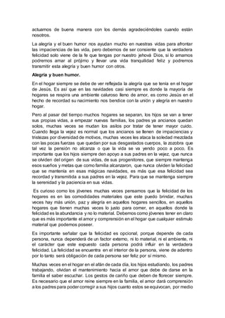 actuamos de buena manera con los demás agradeciéndoles cuando están
nosotros.
La alegría y el buen humor nos ayudan mucho en nuestras vidas para afrontar
las impaciencias de las vida, pero debemos de ser consiente que la verdadera
felicidad solo viene de la fe que tengas por nuestro jehová Dios, si lo amamos
podremos amar al prójimo y llevar una vida tranquilidad feliz y podremos
transmitir esta alegría y buen humor con otros.
Alegría y buen humor.
En el hogar siempre se debe de ver reflejada la alegría que se tenía en el hogar
de Jesús. Es así que en las navidades casi siempre es donde la mayoría de
hogares se respira una ambiente caluroso lleno de amor, es como Jesús en el
hecho de recordad su nacimiento nos bendice con la unión y alegría en nuestro
hogar.
Pero al pasar del tiempo muchos hogares se separan, los hijos se van a tener
sus propias vidas, a empezar nuevas familias, los padres ya ancianos quedan
solos, muchas veces se mudan los asilos por tratar de tener mayor cuido.
Cuando llega la vejez es normal que los ancianos se llenen de impaciencias y
tristezas por diversidad de motivos, muchas veces les ataca la soledad mezclada
con las pocas fuerzas que quedan por sus desgastados cuerpos, la zozobra que
tal vez la pensión no alcanza o que la vida se va yendo poco a poco. Es
importante que los hijos siempre den apoyo a sus padres en la vejez, que nunca
se olviden del origen de sus vidas, de sus progenitores, que siempre mantenga
esos sueños y metas que como familia alcanzaron, que nunca olviden la felicidad
que se mantenía en esas mágicas navidades, es más que esa felicidad sea
recordad y transmitida a sus padres en la vejez. Para que se mantenga siempre
la serenidad y la paciencia en sus vidas.
Es curioso como los jóvenes muchas veces pensamos que la felicidad de los
hogares es en las comodidades materiales que este puedo brindar, muchas
veces hay más unión, paz y alegría en aquellos hogares sencillos, en aquellos
hogares que tienen muchas veces lo justo para comer, en aquellos donde la
felicidad es la abundancia y no lo material. Debemos como jóvenes tener en claro
que es más importante el amor y comprensión en el hogar que cualquier estimulo
material que podemos poseer.
Es importante señalar que la felicidad es opcional, porque depende de cada
persona, nunca dependerá de un factor externo, ni lo material, ni el ambiente, ni
el carácter que este expuesto cada persona podrá influir en la verdadera
felicidad. La felicidad se encuentra en el interior de la persona, viene de adentro
por lo tanto será obligación de cada persona ser feliz por sí mismo.
Muchas veces en el hogar en el afán de cada día, los hijos estudiando, los padres
trabajando, olvidan el mantenimiento hacia el amor que debe de darse en la
familia el saber escuchar. Los gestos de cariño que deben de florecer siempre.
Es necesario que el amor reine siempre en la familia, el amor dará comprensión
a los padres para poder corregir a sus hijos cuanto estos se equivocan, por medio
 