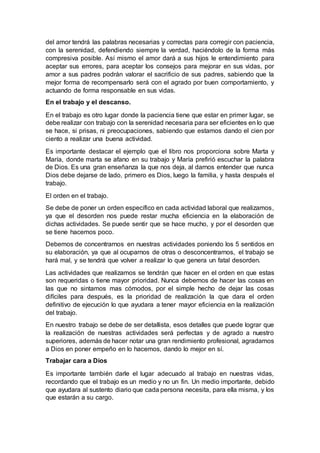 del amor tendrá las palabras necesarias y correctas para corregir con paciencia,
con la serenidad, defendiendo siempre la verdad, haciéndolo de la forma más
compresiva posible. Así mismo el amor dará a sus hijos le entendimiento para
aceptar sus errores, para aceptar los consejos para mejorar en sus vidas, por
amor a sus padres podrán valorar el sacrificio de sus padres, sabiendo que la
mejor forma de recompensarlo será con el agrado por buen comportamiento, y
actuando de forma responsable en sus vidas.
En el trabajo y el descanso.
En el trabajo es otro lugar donde la paciencia tiene que estar en primer lugar, se
debe realizar con trabajo con la serenidad necesaria para ser eficientes en lo que
se hace, si prisas, ni preocupaciones, sabiendo que estamos dando el cien por
ciento a realizar una buena actividad.
Es importante destacar el ejemplo que el libro nos proporciona sobre Marta y
María, donde marta se afano en su trabajo y María prefirió escuchar la palabra
de Dios. Es una gran enseñanza la que nos deja, al darnos entender que nunca
Dios debe dejarse de lado, primero es Dios, luego la familia, y hasta después el
trabajo.
El orden en el trabajo.
Se debe de poner un orden específico en cada actividad laboral que realizamos,
ya que el desorden nos puede restar mucha eficiencia en la elaboración de
dichas actividades. Se puede sentir que se hace mucho, y por el desorden que
se tiene hacemos poco.
Debemos de concentrarnos en nuestras actividades poniendo los 5 sentidos en
su elaboración, ya que al ocuparnos de otras o desconcentrarnos, el trabajo se
hará mal, y se tendrá que volver a realizar lo que genera un fatal desorden.
Las actividades que realizamos se tendrán que hacer en el orden en que estas
son requeridas o tiene mayor prioridad. Nunca debemos de hacer las cosas en
las que no sintamos mas cómodos, por el simple hecho de dejar las cosas
difíciles para después, es la prioridad de realización la que dara el orden
definitivo de ejecución lo que ayudara a tener mayor eficiencia en la realización
del trabajo.
En nuestro trabajo se debe de ser detallista, esos detalles que puede lograr que
la realización de nuestras actividades será perfectas y de agrado a nuestro
superiores, además de hacer notar una gran rendimiento profesional, agradamos
a Dios en poner empeño en lo hacemos, dando lo mejor en sí.
Trabajar cara a Dios
Es importante también darle el lugar adecuado al trabajo en nuestras vidas,
recordando que el trabajo es un medio y no un fin. Un medio importante, debido
que ayudara al sustento diario que cada persona necesita, para ella misma, y los
que estarán a su cargo.
 
