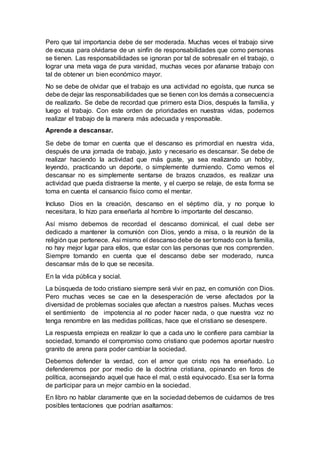 Pero que tal importancia debe de ser moderada. Muchas veces el trabajo sirve
de excusa para olvidarse de un sinfín de responsabilidades que como personas
se tienen. Las responsabilidades se ignoran por tal de sobresalir en el trabajo, o
lograr una meta vaga de pura vanidad, muchas veces por afanarse trabajo con
tal de obtener un bien económico mayor.
No se debe de olvidar que el trabajo es una actividad no egoísta, que nunca se
debe de dejar las responsabilidades que se tienen con los demás a consecuencia
de realizarlo. Se debe de recordad que primero esta Dios, después la familia, y
luego el trabajo. Con este orden de prioridades en nuestras vidas, podemos
realizar el trabajo de la manera más adecuada y responsable.
Aprende a descansar.
Se debe de tomar en cuenta que el descanso es primordial en nuestra vida,
después de una jornada de trabajo, justo y necesario es descansar. Se debe de
realizar haciendo la actividad que más guste, ya sea realizando un hobby,
leyendo, practicando un deporte, o simplemente durmiendo. Como vemos el
descansar no es simplemente sentarse de brazos cruzados, es realizar una
actividad que pueda distraerse la mente, y el cuerpo se relaje, de esta forma se
toma en cuenta el cansancio físico como el mentar.
Incluso Dios en la creación, descanso en el séptimo día, y no porque lo
necesitara, lo hizo para enseñarla al hombre lo importante del descanso.
Así mismo debemos de recordad el descanso dominical, el cual debe ser
dedicado a mantener la comunión con Dios, yendo a misa, o la reunión de la
religión que pertenece. Asi mismo el descanso debe de ser tomado con la familia,
no hay mejor lugar para ellos, que estar con las personas que nos comprenden.
Siempre tomando en cuenta que el descanso debe ser moderado, nunca
descansar más de lo que se necesita.
En la vida pública y social.
La búsqueda de todo cristiano siempre será vivir en paz, en comunión con Dios.
Pero muchas veces se cae en la desesperación de verse afectados por la
diversidad de problemas sociales que afectan a nuestros países. Muchas veces
el sentimiento de impotencia al no poder hacer nada, o que nuestra voz no
tenga renombre en las medidas políticas, hace que el cristiano se desespere.
La respuesta empieza en realizar lo que a cada uno le confiere para cambiar la
sociedad, tomando el compromiso como cristiano que podemos aportar nuestro
granito de arena para poder cambiar la sociedad.
Debemos defender la verdad, con el amor que cristo nos ha enseñado. Lo
defenderemos por por medio de la doctrina cristiana, opinando en foros de
política, aconsejando aquel que hace el mal, o está equivocado. Esa ser la forma
de participar para un mejor cambio en la sociedad.
En libro no hablar claramente que en la sociedad debemos de cuidarnos de tres
posibles tentaciones que podrían asaltarnos:
 