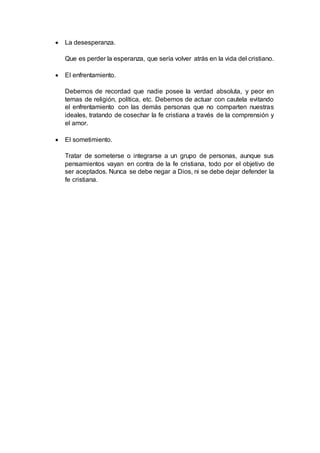  La desesperanza.
Que es perder la esperanza, que sería volver atrás en la vida del cristiano.
 El enfrentamiento.
Debemos de recordad que nadie posee la verdad absoluta, y peor en
temas de religión, política, etc. Debemos de actuar con cautela evitando
el enfrentamiento con las demás personas que no comparten nuestras
ideales, tratando de cosechar la fe cristiana a través de la comprensión y
el amor.
 El sometimiento.
Tratar de someterse o integrarse a un grupo de personas, aunque sus
pensamientos vayan en contra de la fe cristiana, todo por el objetivo de
ser aceptados. Nunca se debe negar a Dios, ni se debe dejar defender la
fe cristiana.
 