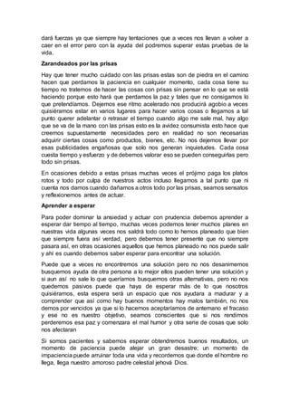 dará fuerzas ya que siempre hay tentaciones que a veces nos llevan a volver a
caer en el error pero con la ayuda del podremos superar estas pruebas de la
vida.
Zarandeados por las prisas
Hay que tener mucho cuidado con las prisas estas son de piedra en el camino
hacen que perdamos la paciencia en cualquier momento, cada cosa tiene su
tiempo no tratemos de hacer las cosas con prisas sin pensar en lo que se está
haciendo porque esto hará que perdamos la paz y tales que no consigamos lo
que pretendíamos. Dejemos ese ritmo acelerado nos producirá agobio a veces
quisiéramos estar en varios lugares para hacer varios cosas o llegamos a tal
punto querer adelantar o retrasar el tiempo cuando algo me sale mal, hay algo
que se va de la mano con las prisas esto es la avidez consumista esto hace que
creemos supuestamente necesidades pero en realidad no son necesarias
adquirir ciertas cosas como productos, bienes, etc. No nos dejemos llevar por
esas publicidades engañosas que solo nos generan inquietudes. Cada cosa
cuesta tiempo y esfuerzo y de debemos valorar eso se pueden conseguirlas pero
todo sin prisas.
En ocasiones debido a estas prisas muchas veces el prójimo paga los platos
rotos y todo por culpa de nuestros actos incluso llegamos a tal punto que ni
cuenta nos damos cuando dañamos a otros todo por las prisas, seamos sensatos
y reflexionemos antes de actuar.
Aprender a esperar
Para poder dominar la ansiedad y actuar con prudencia debemos aprender a
esperar dar tiempo al tiempo, muchas veces podemos tener muchos planes en
nuestras vida algunas veces nos saldrá todo como lo hemos planeado que bien
que siempre fuera así verdad, pero debemos tener presente que no siempre
pasara así, en otras ocasiones aquellos que hemos planeado no nos puede salir
y ahí es cuando debemos saber esperar para encontrar una solución.
Puede que a veces no encontremos una solución pero no nos desanimemos
busquemos ayuda de otra persona a lo mejor ellos pueden tener una solución y
si aun así no sale lo que queríamos busquemos otras alternativas, pero no nos
quedemos pasivos puede que haya de esperar más de lo que nosotros
quisiéramos, esta espera será un espacio que nos ayudara a madurar y a
comprender que así como hay buenos momentos hay malos también, no nos
demos por vencidos ya que si lo hacemos aceptaríamos de antemano el fracaso
y ese no es nuestro objetivo, seamos conscientes que si nos rendimos
perderemos esa paz y comenzara el mal humor y otra serie de cosas que solo
nos afectaran
Si somos pacientes y sabemos esperar obtendremos buenos resultados, un
momento de paciencia puede alejar un gran desastre; un momento de
impaciencia puede arruinar toda una vida y recordemos que donde el hombre no
llega, llega nuestro amoroso padre celestial jehová Dios.
 