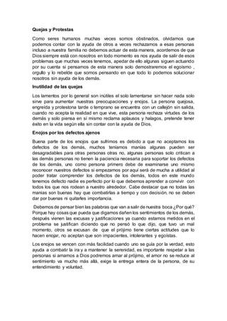 Quejas y Protestas
Como seres humanos muchas veces somos obstinados, olvidamos que
podemos contar con la ayuda de otros a veces rechazamos a esas personas
incluso a nuestra familia no debemos actuar de esta manera, acordemos de que
Dios siempre está con nosotros en todo momento es nos ayuda de salir de esos
problemas que muchas veces tenemos, apedar de ello algunas siguen actuando
por su cuenta si pensamos de esta manera solo demostraremos el egoísmo ,
orgullo y lo rebelde que somos pensando en que todo lo podemos solucionar
nosotros sin ayuda de los demás.
Inutilidad de las quejas
Los lamentos por lo general son inútiles el solo lamentarse sin hacer nada solo
sirve para aumentar nuestras preocupaciones y enojos. La persona quejosa,
engreída y protestona tarde o temprano se encuentra con un callejón sin salida,
cuando no acepta la realidad en que vive, esta persona rechaza virtudes de los
demás y solo piensa en sí mismo reclama aplausos y halagos, pretende tener
éxito en la vida según ella sin contar con la ayuda de Dios.
Enojos por los defectos ajenos
Buena parte de los enojos que sufrimos es debido a que no aceptamos los
defectos de los demás, muchos teníamos manías algunas pueden ser
desagradables para otras personas otras no, algunas personas solo critican a
las demás personas no tienen la paciencia necesaria para soportar los defectos
de los demás, uno como persona primero debe de examinarse uno mismo
reconocer nuestros defectos si empezamos por aquí será de mucha a utilidad al
poder tratar comprender los defectos de los demás, todos en este mundo
tenemos defecto nadie es perfecto por lo que debemos aprender a convivir con
todos los que nos rodean a nuestro alrededor. Cabe destacar que no todas las
manias son buenas hay que combatirlas a tiempo y con decisión, no se deben
dar por buenas ni quitarles importancia.
Debemos de pensar bien las palabras que van a salir de nuestra boca ¿Por qué?
Porque hay cosas que pueda que digamos dañen los sentimientos de los demás,
después vienen las excusas y justificaciones ya cuando estamos metidos en el
problema se justifican diciendo que no pensó lo que dijo, que tuvo un mal
momento, otros se excusan de que el prójimo tiene ciertas actitudes que lo
hacen enojar, no aceptan que son impacientes, intolerantes y egoístas.
Los enojos se vencen con más facilidad cuando uno se guía por la verdad, esto
ayuda a combatir la ira y a mantener la serenidad, es importante respetar a las
personas si amamos a Dios podremos amar al prójimo, el amor no se reduce al
sentimiento va mucho más allá, exige la entrega entera de la persona, de su
entendimiento y voluntad.
 