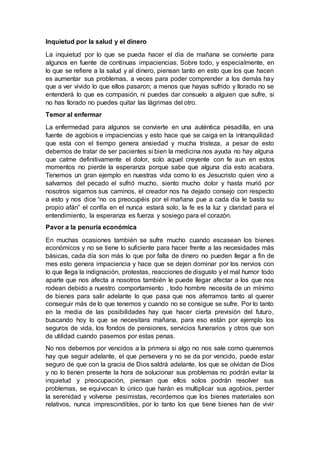 Inquietud por la salud y el dinero
La inquietud por lo que se pueda hacer el día de mañana se convierte para
algunos en fuente de continuas impaciencias. Sobre todo, y especialmente, en
lo que se refiere a la salud y al dinero, piensan tanto en esto que los que hacen
es aumentar sus problemas, a veces para poder comprender a los demás hay
que a ver vivido lo que ellos pasaron; a menos que hayas sufrido y llorado no se
entenderá lo que es compasión, ni puedes dar consuelo a alguien que sufre, si
no has llorado no puedes quitar las lágrimas del otro.
Temor al enfermar
La enfermedad para algunos se convierte en una auténtica pesadilla, en una
fuente de agobios e impaciencias y esto hace que se caiga en la intranquilidad
que esta con el tiempo genera ansiedad y mucha tristeza, a pesar de esto
debemos de tratar de ser pacientes si bien la medicina nos ayuda no hay alguna
que calme definitivamente el dolor, solo aquel creyente con fe aun en estos
momentos no pierde la esperanza porque sabe que alguna día esto acabara.
Tenemos un gran ejemplo en nuestras vida como lo es Jesucristo quien vino a
salvarnos del pecado el sufrió mucho, siento mucho dolor y hasta murió por
nosotros sigamos sus caminos, el creador nos ha dejado consejo con respecto
a esto y nos dice “no os preocupéis por el mañana pue a cada día le basta su
propio afán” el confía en el nunca estará solo, la fe es la luz y claridad para el
entendimiento, la esperanza es fuerza y sosiego para el corazón.
Pavor a la penuria económica
En muchas ocasiones también se sufre mucho cuando escasean los bienes
económicos y no se tiene lo suficiente para hacer frente a las necesidades más
básicas, cada día son más lo que por falta de dinero no pueden llegar a fin de
mes esto genera impaciencia y hace que se dejen dominar por los nervios con
lo que llega la indignación, protestas, reacciones de disgusto y el mal humor todo
aparte que nos afecta a nosotros también le puede llegar afectar a los que nos
rodean debido a nuestro comportamiento , todo hombre necesita de un mínimo
de bienes para salir adelante lo que pasa que nos aferramos tanto al querer
conseguir más de lo que tenemos y cuando no se consigue se sufre. Por lo tanto
en la media de las posibilidades hay que hacer cierta previsión del futuro,
buscando hoy lo que se necesitara mañana, para eso están por ejemplo los
seguros de vida, los fondos de pensiones, servicios funerarios y otros que son
de utilidad cuando pasemos por estas penas.
No nos debemos por vencidos a la primera si algo no nos sale como queremos
hay que seguir adelante, el que persevera y no se da por vencido, puede estar
seguro de que con la gracia de Dios saldrá adelante, los que se olvidan de Dios
y no lo tienen presente la hora de solucionar sus problemas no podrán evitar la
inquietud y preocupación, piensan que ellos solos podrán resolver sus
problemas, se equivocan lo único que harán es multiplicar sus agobios, perder
la serenidad y volverse pesimistas, recordemos que los bienes materiales son
relativos, nunca imprescindibles, por lo tanto los que tiene bienes han de vivir
 