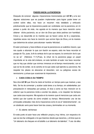 PASOS HACIA LA PACIENCIA
Después de conocer algunas impaciencias mencionadas por A.F.M y a la vez
algunas soluciones que se pueden implementar para lograr poder tener un
control sobre ellas, nos hace un resumen más detallado y enfocado
prácticamente que la impaciencia puede ser controlada con la paciencia, en mi
pensar o punto de vista, me agrada en la manera que hace mención como
obtener dicha paciencia, es un don de Dios que debe pedirse con humildad.
Crece y se desarrolla en la medida que se hacen actos de fe y esperanza,
repetidas veces nos hace la mención que somos hijos de Dios y en la manera
que debemos de actuar para alcanzar nuestra felicidad.
El autor promueve y hace énfasis en que la paciencia es un auténtico tesoro, que
nos ayuda a alcanzar lo que con ilusión se espera, esto me hace recordar el
pasaje de “Es, pues, la fe la certeza de lo que se espera, la convicción de lo que
no se ve” (Hebreos 11:1).Pues, la virtud de la paciencia juega un papel
importante en la vida del cristiano, en esto también el autor nos hace recordar
que no hay que olvidar que vivimos inmersos en el tiempo mencionando; con el
que se ha de contar, es la cancha en la que cada cual ejercita su paciencia. No
respetar los plazos es abocarse al desorden, con su peligroso acoso de
nerviosismo y prisas que ocasionan la impaciencia.
 CADA COSA A SU TIEMPO
Nos dice A.F.M que Dios ha dado al hombre un tiempo para que madure y sea
feliz. Se ha de comenzar y acabar cada tarea a su tiempo, sin adelantarlas por
precipitación ni retrasarlas por pereza, él dice o como se hizo mención en lo
anterior que la paciencia incita a acortar los plazos, a no respetar los tiempos
que cada cosa requiere. Me agrada en la manera que el menciona que cada uno
tendrá que dar cuenta de cómo empleó su tiempo. Mencionando una de las
principales antesalas más de la impaciencia como lo es el “atolondramiento”, es
un obstáculo serio para hacer bien las cosas y terminarlas en su momento.
 EL talento del tiempo
En este punto el autor hace una reflexión propia y muy íntima, con respecto a lo
que se nos fue entregado o lo que traemos desde que nacemos, y él dice que es
“Un talonario de cheques en el bolsillo o un talonario de talentos”. Y uno de ellos
 