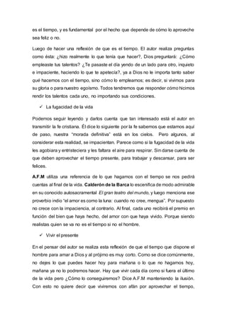 es el tiempo, y es fundamental por el hecho que depende de cómo lo aproveche
sea feliz o no.
Luego de hacer una reflexión de que es el tiempo. El autor realiza preguntas
como ésta: ¿hizo realmente lo que tenía que hacer?, Dios preguntará: ¿Cómo
empleaste tus talentos? ¿Te pasaste el día yendo de un lado para otro, inquieto
e impaciente, haciendo lo que te apetecía?, ya a Dios no le importa tanto saber
qué hacemos con el tiempo, sino cómo lo empleamos; es decir, si vivimos para
su gloria o para nuestro egoísmo. Todos tendremos que responder cómo hicimos
rendir los talentos cada uno, no importando sus condiciones.
 La fugacidad de la vida
Podemos seguir leyendo y darlos cuenta que tan interesado está el autor en
transmitir la fe cristiana. Él dice lo siguiente por la fe sabemos que estamos aquí
de paso, nuestra “morada definitiva” está en los cielos. Pero algunos, al
considerar esta realidad, se impacientan. Parece como si la fugacidad de la vida
les agobiara y entristeciera y les faltara el aire para respirar. Sin darse cuenta de
que deben aprovechar el tiempo presente, para trabajar y descansar, para ser
felices.
A.F.M utiliza una referencia de lo que hagamos con el tiempo se nos pedirá
cuentas al final de la vida. Calderón de la Barca lo escenifica de modo admirable
en su conocido autosacramental El gran teatro del mundo, y luego menciona ese
proverbio indio “el amor es como la luna: cuando no cree, mengua”. Por supuesto
no crece con la impaciencia, al contrario. Al final, cada uno recibirá el premio en
función del bien que haya hecho, del amor con que haya vivido. Porque siendo
realistas quien se va no es el tiempo si no el hombre.
 Vivir el presente
En el pensar del autor se realiza esta reflexión de que el tiempo que dispone el
hombre para amar a Dios y al prójimo es muy corto. Como se dice comúnmente,
no dejes lo que puedes hacer hoy para mañana o lo que no hagamos hoy,
mañana ya no lo podremos hacer. Hay que vivir cada día como si fuera el último
de la vida pero ¿Cómo lo conseguiremos? Dice A.F.M manteniendo la ilusión.
Con esto no quiere decir que viviremos con afán por aprovechar el tiempo,
 