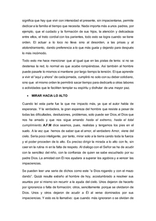 significa que hay que vivir con intensidad el presente, sin impacientarse, permite
dedicar a la familia el tiempo que necesita. Nada importa más a unos padres, por
ejemplo, que el cuidado y la formación de sus hijos, la atención y delicadeza
entre ellos, el trato cordial con los parientes, todo esto se logra cuando se tiene
orden. El actuar a lo loco no lleva sino al desorden, a las prisas y al
atolondramiento, dando preferencia a lo que más gusta y dejando para después
lo más incómodo.
Todo esto me hace mencionar que al igual que en las pistas de tenis: si no se
destensa la red, lo normal es que acabe rompiéndose. Así también al hombre
puede pasarle lo mismos si mantiene por largo tiempo la tensión. El que aprende
a vivir el “aquí y ahora” de cada jornada, cumplirá no solo con su deber cotidiano,
sino que el mismo orden le permitirá sacar tiempo para dedicarlo a otras labores
o actividades que le faciliten templar su espíritu y disfrutar de una mayor paz.
 MIRAR HACIA LO ALTO
Cuando leí esta parte fue la que me impacto más, ya que el autor habla de
esperanza. Y la verdadera, la gran espereza del hombre que resiste a pesar de
todas las dificultades, desilusiones, problemas, solo puede ser Dios, el Dios que
nos ha amado y que nos sigue amando hasta el extremo, hasta el total
cumplimiento. A.F.M dice seamos, pues, realistas y tengamos los pies en el
suelo. A la vez que hemos de saber que el amor, el verdadero Amor, viene del
cielo. Sería poco inteligente, por tanto, mirar solo a la tierra cando toda la fuerza
y el poder proceden de lo alto. Es preciso dirigir la mirada a lo alto con fe, sin
caer en la rutina ni en la falta de respeto. Al dialogo con el Señor se ha de acudir
con la sencillez del niño, con la confianza de quien se sabe escuchado por su
padre Dios. La amistad con Él nos ayudara a superar los agobios y a vencer las
impaciencias.
Se pueden leer una serie de dichos como este “a Dios rogando y con el mazo
dando”. Quizá resulte extraño al hombre de hoy, acostumbrado a resolver sus
asuntos por sí mismo sin recurrir a la ayuda del cielo. Unos dejaron de hacerlo
por ignorancia o falta de formación; otros, sencillamente porque se olvidaron de
Dios. Unos y otros dejaron de acudir a Él al verse dominados por sus
impaciencias. Y esto es lo llamativo: que cuando más ignoraran o se olvidan de
 