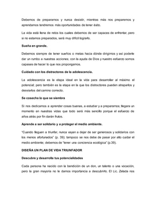 Debemos de prepararnos y nunca desistir, mientras más nos preparemos y
aprendamos tendremos más oportunidades de tener éxito.
La vida está llena de retos los cuales debemos de ser capaces de enfrentar, pero
si no estamos preparados, será muy difícil lograrlo.
Sueña en grande.
Debemos siempre de tener sueños o metas hacia dónde dirigirnos y así poderle
dar un rumbo a nuestras acciones; con la ayuda de Dios y nuestro esfuerzo somos
capases de hacer lo que nos propongamos.
Cuidado con los distractores de la adolescencia.
La adolescencia es la etapa ideal en la vida para desarrollar al máximo el
potencial; pero también es la etapa en la que los distractores pueden atraparlos y
desviarlos del camino correcto.
Se cosecha lo que se siembra
Si nos dedicamos a aprender cosas buenas, a estudiar y a prepararnos; llegara un
momento en nuestras vidas que todo será más sencillo porque el esfuerzo de
años atrás por fin darán frutos.
Aprende a ser solidario y a proteger el medio ambiente.
“Cuando lleguen a triunfar, nunca vayan a dejar de ser generosos y solidarios con
los menos afortunados” (p. 39); tampoco se nos debe de pasar por alto cuidar el
medio ambiente; debemos de “tener una conciencia ecológica” (p.39).
DISEÑA UN PLAN DE VIDA TRIUNFADOR
Descubre y desarrolla tus potencialidades
Cada persona ha nacido con la bendición de un don, un talento o una vocación,
pero la gran mayoría no le damos importancia a descubrirlo. El Lic. Zelada nos
 