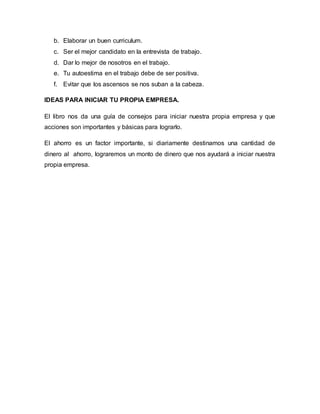 b. Elaborar un buen curriculum.
c. Ser el mejor candidato en la entrevista de trabajo.
d. Dar lo mejor de nosotros en el trabajo.
e. Tu autoestima en el trabajo debe de ser positiva.
f. Evitar que los ascensos se nos suban a la cabeza.
IDEAS PARA INICIAR TU PROPIA EMPRESA.
El libro nos da una guía de consejos para iniciar nuestra propia empresa y que
acciones son importantes y básicas para lograrlo.
El ahorro es un factor importante, si diariamente destinamos una cantidad de
dinero al ahorro, lograremos un monto de dinero que nos ayudará a iniciar nuestra
propia empresa.
 