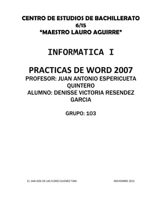 CENTRO DE ESTUDIOS DE BACHILLERATO
6/15
“MAESTRO LAURO AGUIRRE”

INFORMATICA I
PRACTICAS DE WORD 2007

PROFESOR: JUAN ANTONIO ESPERICUETA
QUINTERO
ALUMNO: DENISSE VICTORIA RESENDEZ
GARCIA
GRUPO: 103

EJ. SAN JOSE DE LAS FLORES GUEMEZ TAM.

NOVIEMBRE 2013

 