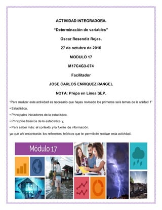 ACTIVIDAD INTEGRADORA.
“Determinación de variables”
Oscar Resendiz Rojas.
27 de octubre de 2016
MODULO 17
M17C4G3-074
Facilitador
JOSE CARLOS ENRIQUEZ RANGEL
NOTA: Prepa en Línea SEP.
“Para realizar esta actividad es necesario que hayas revisado los primeros seis temas de la unidad 1”
• Estadística,
• Principales iniciadores de la estadística,
• Principios básicos de la estadística y,
• Para saber más: el contexto y la fuente de información.
ya que ahí encontrarás los referentes teóricos que te permitirán realizar esta actividad.
 