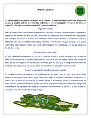 “PROYECCIONES”
4. Apoyándote de los temas revisados en la Unidad 1 y de la información que has recopilado
analiza y explica cuál de los modelos matemáticos que investigaste sirve para tu tema en
específico. Incluye un argumento central y dos secundarios.
Argumento central.
Uno de los propósitos de los modelos matemáticos de calidad del agua es identificar los componentes
negativos que reducen los usos del agua, de manera que se puedan aplicar las soluciones necesarias
con el objeto de reducir o eliminar esos elementos indeseables y retornar a condiciones sanas y
utilizables para las necesidades ecológicas y humanas en Xochimilco. De igual manera con la ayuda
del modelo matemático se podrán observar los cambios positivos o negativos en el cuerpo de agua a
través del tiempo.
Argumento secundario “Idea”
La idea de elaborar este estudio es conocer la condición real en la que se encuentran los canales, el
nivel de contaminación, el tamaño del problema y realizar un plan de mejora integral que atienda el
tema de las descargas en los canales de Xochimilco, por ello creo que al recopilar datos sobre los
modelos matemáticos que me puedan servir en dicho tema he elegido “el tridimensional”.
Argumento secundario “Modelo matemático elegido”
El modelo tridimensional establece su especialidad en los lagos, por otro lado, en esta actividad
hablamos de proyecciones ósea a largo plazo como mejor lo entiendo y el modelo matemático ya
mencionado es especial para realizar un análisis ya que si se tiene una sustancia no conservativa se
debe suponer que la concentración que se tiene en un principio cambiará en determinado tiempo a la
concentración de equilibrio para después degradarse completamente y ser nula, lo cual puede no
alcanzar a realizarse dentro del cuerpo de agua.
 