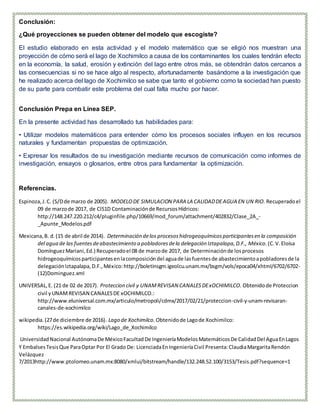 Conclusión:
¿Qué proyecciones se pueden obtener del modelo que escogiste?
El estudio elaborado en esta actividad y el modelo matemático que se eligió nos muestran una
proyección de cómo será el lago de Xochimilco a causa de los contaminantes los cuales tendrán efecto
en la economía, la salud, erosión y extinción del lago entre otros más, se obtendrán datos cercanos a
las consecuencias si no se hace algo al respecto, afortunadamente basándome a la investigación que
he realizado acerca del lago de Xochimilco se sabe que tanto el gobierno como la sociedad han puesto
de su parte para combatir este problema del cual falta mucho por hacer.
Conclusión Prepa en Línea SEP.
En la presente actividad has desarrollado tus habilidades para:
• Utilizar modelos matemáticos para entender cómo los procesos sociales influyen en los recursos
naturales y fundamentan propuestas de optimización.
• Expresar los resultados de su investigación mediante recursos de comunicación como informes de
investigación, ensayos o glosarios, entre otros para fundamentar la optimización.
Referencias.
Espinoza,J.C. (S/Dde marzo de 2005). MODELODE SIMULACION PARA LA CALIDADDEAGUA EN UN RIO. Recuperadoel
09 de marzode 2017, de CI51D Contaminaciónde RecursosHídricos:
http://148.247.220.212/c4/pluginfile.php/10669/mod_forum/attachment/402832/Clase_2A_-
_Apunte_Modelos.pdf
Mexicana,B. d.(15 de abril de 2014). Determinación delos procesoshidrogeoquímicosparticipantesen la composición
del agua de las fuentesdeabastecimiento a pobladoresdela delegación Iztapalapa,D.F., México. (C.V.Eloísa
DomínguezMariani,Ed.) Recuperadoel 08 de marzode 2017, de Determinaciónde losprocesos
hidrogeoquímicosparticipantesenlacomposicióndel aguade lasfuentesde abastecimientoapobladoresde la
delegaciónIztapalapa,D.F.,México:http://boletinsgm.igeolcu.unam.mx/bsgm/vols/epoca04/xhtml/6702/6702-
(12)Dominguez.xml
UNIVERSAL,E. (21 de 02 de 2017). Proteccion civil y UNAMREVISAN CANALESDExOCHIMILCO. Obtenidode Proteccion
civil yUNAMREVISAN CANALESDE xOCHIMILCO.:
http://www.eluniversal.com.mx/articulo/metropoli/cdmx/2017/02/21/proteccion-civil-y-unam-revisaran-
canales-de-xochimilco
wikipedia.(27de diciembre de 2016). Lago de Xochimilco. Obtenidode Lagode Xochimilco:
https://es.wikipedia.org/wiki/Lago_de_Xochimilco
UniversidadNacional AutónomaDe MéxicoFacultadDe IngenieríaModelosMatemáticosDe CalidadDel AguaEnLagos
Y EmbalsesTesisQue ParaOptar Por El Grado De: LicenciadaEnIngenieríaCivil Presenta:ClaudiaMargaritaRendón
Velázquez
7/2013http://www.ptolomeo.unam.mx:8080/xmlui/bitstream/handle/132.248.52.100/3153/Tesis.pdf?sequence=1
 