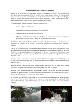 DESBORDAMIENTO DEL RIO DE LOS REMEDIOS
A partir de las consecuencias traídas por la tormenta tropical ARLENE, provoco el desbordamiento
del canal mejor conocido como Rio de los Remedios, causando una cadena de inundaciones
prácticamente en todo el estado de México afectando las colonias Impulsora, Plazas de Aragón,
Valle de Aragón, Priso Primera Sección, Nicolás Bravo, Impulsora, Unidad Habitacional Paullada,
Río de los Remedios, Franja Valle de México y Alta Villa, en Ecatepec.
Ocasionando que miles de viviendas quedaran incomunicadas.
• Las líneas del metro detenidas.
• La vialidad tuviera afectaciones por el cierre de calles.
• Una infinidad de automóviles descompuestos.
• Miles de personas tuvieron que pasar la noche en las azoteas de sus casas ya que estas se
encontraban hasta con metro y medio de aguas negras en su interior,
El gobierno del estado de México declaro que por este procedimiento, se le requiere a la
Secretaría de Gobernación el acceso a recursos del Fondo Nacional de Desastres Naturales,
Fonden.
Una de las acciones tomadas al instante fue La aplicación del plan DN-III ubicando al menos cinco
albergues los cuales serán abiertos para atender a los vecinos damnificados Brigadas de personal
de Salud, están preparadas para iniciar la aplicación de vacunas y revisiones médicas a los vecinos,
sobre todo a niños y adultos mayores, a fin de evitar epidemias o infecciones gastrointestinales o
de la piel y ojos.
Por otra parte, aunque en el municipio de Netzahualcóyotl ya se logró drenar parte del agua que
se regó, las inundaciones en el lado de Ecatepec continúan todavía hasta con 60 centímetro o un
metro de altura.
Algunos vecinos junto con mi ayuda proporcionamos seguridad ante el temor de la rapiña
realizamos grupos y cuidamos nuestras pertenencias así como la de los demás.
Mientras tanto, el Ejército Mexicano, personal de la entidad y municipios, así como la Comisión
Nacional de Agua (Conagua), continúan trabajando en las zonas de Netzahualcóyotl y Ecatepec,
donde vialidades y casas permanecen con aguas negras.
Al menos se han detectado cinco fisuras, se han colocado costales para evitar la salida de aguas
negras, por el momento el nivel del río se reporta un poco más abajo de su capacidad, sigue
representando riesgo, aún cuando las aguas son desviadas, para evitar que vuelva a inundar las
colonias.
 