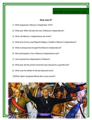 How was it?
1) What happened in Mexico in September 1810?
2) What year When did start the war of Mexico's independence?
3) When did Mexico´s independence war finish?
4) What kind of army used Miguel Hidalgo y Costilla in Mexico's independence?
5) What consequences brought the Mexico's independence?
6) Who participated in the in Mexico's independence war?
7) How long last the independence of Mexico?
8) What year did the armed movement was reduced to a guerrilla war?
9) When was the defeat of the last Spaniard army?
10)When Spain recognize Mexico like a new country?
AUTHOR: Oscar Resendiz Rojas.
 