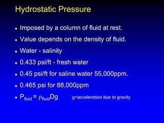Hydrostatic Pressure
 Imposed by a column of fluid at rest.
 Value depends on the density of fluid.
 Water - salinity
 0.433 psi/ft - fresh water
 0.45 psi/ft for saline water 55,000ppm.
 0.465 psi for 88,000ppm
 Pfluid = rfluidDg g=acceleration due to gravity
 