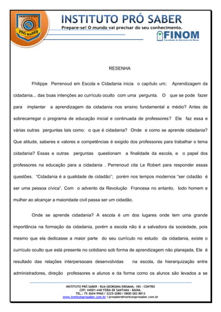 RESENHA


         Fhilippe Perrenoud em Escola e Cidadania inicia o capítulo um;                    Aprendizagem da

cidadania... das boas intenções ao currículo oculto com uma pergunta. O que se pode fazer

para   implantar   a aprendizagem da cidadania nos ensino fundamental e médio? Antes de

sobrecarregar o programa de educação inicial e continuada de professores? Ele faz essa e

várias outras perguntas tais como: o que é cidadania? Onde e como se aprende cidadania?

Que atitude, saberes e valores e competências é exigido dos professores para trabalhar o tema

cidadania? Essas e outras      perguntas       questionam         a finalidade da escola, e    o papel dos

professores na educação para a cidadania . Perrenoud cita Le Robert para responder essas

questões. “Cidadania é a qualidade de cidadão”; porém nos tempos modernos “ser cidadão é

ser uma pessoa cívica”. Com o advento da Revolução Francesa no entanto, todo homem e

mulher ao alcançar a maioridade civil passa ser um cidadão.


         Onde se aprende cidadania? A escola é um dos lugares onde tem uma grande

importância na formação da cidadania, porém a escola não é a salvadora da sociedade, pois

mesmo que ela dedicasse a maior parte do seu currículo no estudo da cidadania, existe o

currículo oculto que está presente no cotidiano sob forma de aprendizagem não planejada. Ele é

resultado das relações interperssoais desenvolvidas                   na escola, da hierarquização entre

administradores, direção professores e alunos e da forma como os alunos são levados a se

                         INSTITUTO PRÓ SABER – RUA GEORGINA ERISMAN, 185 – CENTRO
                                   CEP: 44001-448 FEIRA DE SANTANA – BAHIA.
                                TEL.: 75 3604-9960 / 3225-2080 / 0800-282 8812
                        www.institutoprosaber.com.br / prosaber@institutoprosaber.com.br
 