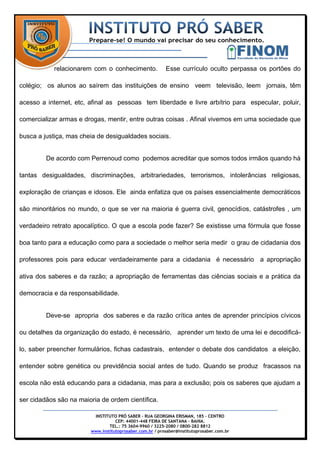 relacionarem com o conhecimento.              Esse currículo oculto perpassa os portões do

colégio; os alunos ao saírem das instituições de ensino veem televisão, leem jornais, têm

acesso a internet, etc, afinal as pessoas tem liberdade e livre arbítrio para especular, poluir,

comercializar armas e drogas, mentir, entre outras coisas . Afinal vivemos em uma sociedade que

busca a justiça, mas cheia de desigualdades sociais.


         De acordo com Perrenoud como podemos acreditar que somos todos irmãos quando há

tantas desigualdades, discriminações, arbitrariedades, terrorismos, intolerâncias religiosas,

exploração de crianças e idosos. Ele ainda enfatiza que os países essencialmente democráticos

são minoritários no mundo, o que se ver na maioria é guerra civil, genocídios, catástrofes , um

verdadeiro retrato apocalíptico. O que a escola pode fazer? Se existisse uma fórmula que fosse

boa tanto para a educação como para a sociedade o melhor seria medir o grau de cidadania dos

professores pois para educar verdadeiramente para a cidadania é necessário a apropriação

ativa dos saberes e da razão; a apropriação de ferramentas das ciências sociais e a prática da

democracia e da responsabilidade.


         Deve-se apropria dos saberes e da razão crítica antes de aprender princípios cívicos

ou detalhes da organização do estado, é necessário, aprender um texto de uma lei e decodificá-

lo, saber preencher formulários, fichas cadastrais, entender o debate dos candidatos a eleição,

entender sobre genética ou previdência social antes de tudo. Quando se produz fracassos na

escola não está educando para a cidadania, mas para a exclusão; pois os saberes que ajudam a

ser cidadãos são na maioria de ordem científica.

                         INSTITUTO PRÓ SABER – RUA GEORGINA ERISMAN, 185 – CENTRO
                                   CEP: 44001-448 FEIRA DE SANTANA – BAHIA.
                                TEL.: 75 3604-9960 / 3225-2080 / 0800-282 8812
                        www.institutoprosaber.com.br / prosaber@institutoprosaber.com.br
 