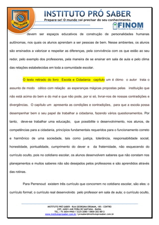 devem ser espaços educativos de construção de personalidades humanas

autônomas, nos quais os alunos aprendam a ser pessoas de bem. Nesse ambientes, os alunos

são ensinados a valorizar e respeitar as diferenças, pela convivência com os que estão ao seu

redor, pelo exemplo dos professores, pela maneira de se ensinar em sala de aula e pelo clima

das relações estabelecidas em toda a comunidade escolar.


          O texto retirado do livro Escola e Cidadania capítulo um é ótimo o autor trata o

assunto de modo      cético com relação as esperanças mágicas propostas pelas               instituição que

não está acima do bem e do mal e que não pode, por si só, livrar-nos de nossas contradições e

divergências. O capítulo um apresenta as condições e contradições, para que a escola possa

desempenhar bem o seu papel de trabalhar a cidadania, fazendo vários questionamentos. Por

tanto,   deve-se trabalhar uma educação,            que possibilite o desenvolvimento, nos alunos, de

competências para a cidadania, princípios fundamentais requeridos para o funcionamento correto

e harmônico de uma sociedade, tais como justiça, tolerância, responsabilidade social,

honestidade, pontualidade, cumprimento do dever e                    da fraternidade, não esquecendo do

currículo oculto, pois no cotidiano escolar, os alunos desenvolvem saberes que não constam nos

planejamentos e muitos saberes não são desejados pelos professores e são aprendidos através

das rotinas.


          Para Perrenoud existem três currículo que concorrem no cotidiano escolar, são eles: o

currículo formal; o currículo real desenvolvido pelo professor em sala de aula; o currículo oculto,



                          INSTITUTO PRÓ SABER – RUA GEORGINA ERISMAN, 185 – CENTRO
                                    CEP: 44001-448 FEIRA DE SANTANA – BAHIA.
                                 TEL.: 75 3604-9960 / 3225-2080 / 0800-282 8812
                         www.institutoprosaber.com.br / prosaber@institutoprosaber.com.br
 