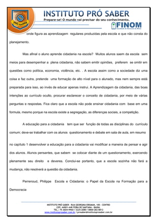 onde figura as aprendizagem regulares produzidas pela escola e que não consta do

planejamento.


         Mas afinal o aluno aprende cidadania na escola? Muitos alunos saem da escola sem

meios para desempenhar a plena cidadania, não sabem emitir opiniões, preferem se omitir em

questões como política, economia, violência, etc. . A escola assim como a sociedade diz uma

coisa e faz outra, pretende uma formação de alto nível para o alunado, mas nem sempre está

preparada para isso, ao invés de educar apenas instrui. A Aprendizagem da cidadania, das boas

intenções ao currículo oculto, procurar esclarecer o conceito de cidadania, por meio de várias

perguntas e respostas. Fica claro que a escola não pode ensinar cidadania com base em uma

formula, mesmo porque na escola existe a segregação, as diferenças sociais, a competição.


         A educação para a cidadania tem que ser função de todas as disciplinas do currículo

comum; deve-se trabalhar com os alunos questionamento e debate em sala de aula, em resumo


no capítulo 1 desenvolver a educação para a cidadania vai modificar a maneira de pensar e agir

dos alunos. Alunos pensantes, que sabem se colocar diante de um questionamento, exercendo

plenamente seu direito     e deveres. Conclui-se portanto, que a escola sozinha não fará a

mudança, não resolverá a questão da cidadania.


         Perrenoud, Philippe      Escola e Cidadania: o Papel da Escola na Formação para a

Democracia



                          INSTITUTO PRÓ SABER – RUA GEORGINA ERISMAN, 185 – CENTRO
                                    CEP: 44001-448 FEIRA DE SANTANA – BAHIA.
                                 TEL.: 75 3604-9960 / 3225-2080 / 0800-282 8812
                         www.institutoprosaber.com.br / prosaber@institutoprosaber.com.br
 